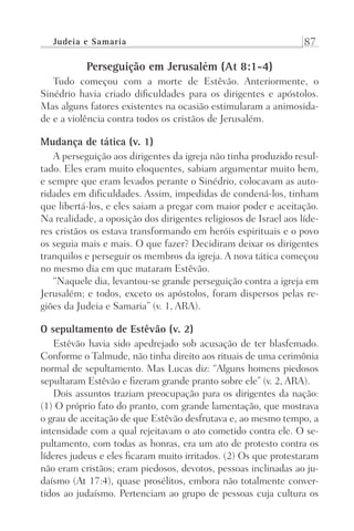 Judeia e Samaria 87
Perseguição em Jerusalém (At 8:1-4)
Tudo começou com a morte de Estêvão. Anteriormente, o
Sinédrio havia criado dificuldades para os dirigentes e apóstolos.
Mas alguns fatores existentes na ocasião estimularam a animosida-
de e a violência contra todos os cristãos de Jerusalém.
Mudança de tática (v. 1)
A perseguição aos dirigentes da igreja não tinha produzido resul-
tado. Eles eram muito eloquentes, sabiam argumentar muito bem,
e sempre que eram levados perante o Sinédrio, colocavam as auto-
ridades em dificuldades. Assim, impedidas de condená-los, tinham
que libertá-los, e eles saiam a pregar com maior poder e aceitação.
Na realidade, a oposição dos dirigentes religiosos de Israel aos líde-
res cristãos os estava transformando em heróis espirituais e o povo
os seguia mais e mais. O que fazer? Decidiram deixar os dirigentes
tranquilos e perseguir os membros da igreja. A nova tática começou
no mesmo dia em que mataram Estêvão.
“Naquele dia, levantou-se grande perseguição contra a igreja em
Jerusalém; e todos, exceto os apóstolos, foram dispersos pelas re-
giões da Judeia e Samaria” (v. 1, ARA).
O sepultamento de Estêvão (v. 2)
Estêvão havia sido apedrejado sob acusação de ter blasfemado.
Conforme o Talmude, não tinha direito aos rituais de uma cerimônia
normal de sepultamento. Mas Lucas diz: “Alguns homens piedosos
sepultaram Estêvão e fizeram grande pranto sobre ele” (v. 2, ARA).
Dois assuntos traziam preocupação para os dirigentes da nação:
(1) O próprio fato do pranto, com grande lamentação, que mostrava
o grau de aceitação de que Estêvão desfrutava e, ao mesmo tempo, a
intensidade com a qual rejeitavam o ato cometido contra ele. O se-
pultamento, com todas as honras, era um ato de protesto contra os
líderes judeus e eles ficaram muito irritados. (2) Os que protestaram
não eram cristãos; eram piedosos, devotos, pessoas inclinadas ao ju-
daísmo (At 17:4), quase prosélitos, embora não totalmente conver-
tidos ao judaísmo. Pertenciam ao grupo de pessoas cuja cultura os
Prog.Visual
Redator
Cliente
Dep. Arte
21336-Atos
Fernando
C.Qualidade
 