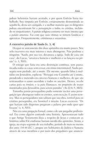 88 Atos
judeus helenistas haviam aceitado, e por quem Estêvão havia tra-
balhado. Sua simpatia por Estêvão, corajosamente demonstrada ao
sepultá-lo, devia ser castigada, e a melhor maneira que os dirigentes
judeus encontraram foi a perseguição a todos os cristãos, incluin-
do os simpatizantes. A paixão religiosa costuma ser mais intensa que
a paixão amorosa. Faz com que suas vítimas se tornem fanáticas e
agressivas. Frequentemente, criminosas e assassinas.
A excessiva paixão de Saulo (v. 3, 4)
Ocupar-se unicamente dos doze apóstolos era muito pouco. Seu
zelo excessivo era mais intenso e mais abrangente. Não perdoou a
ninguém: “Saulo, por sua vez, devastava a igreja. Indo de casa em
casa”, diz Lucas, “arrastava homens e mulheres e os lançava na pri-
são” (v. 3, NVI).
O estrago que fazia era uma destruição contínua, sem pausa;
invadia todas as casas sem cessar, em ritmo interminável. Saulo per-
seguia sem piedade, até a morte. Ele mesmo, quando falou à mul-
tidão em Jerusalém, explicou: “Persegui este Caminho até à morte,
prendendo e metendo em cárceres homens e mulheres, de que são
testemunhas o sumo sacerdote e todos os anciãos. Destes, recebi
cartas para os irmãos; e ia para Damasco, no propósito de trazer
manietados para Jerusalém, para serem punidos” (At 22:4, 5, ARA).
Tamanha paixão perseguidora podia somente incitar uma perse-
guição que abrangesse todos os crentes, sem exceção. E assim ocor-
reu. Mas os perseguidores não sabiam que sua obra, terrível para os
cristãos perseguidos, era favorável à missão. Lucas escreveu: “Os
que haviam sido dispersos pregavam a palavra por onde quer que
fossem” (v. 4, NVI).
Não era uma pregação formal, como a de um pregador profissio-
nal. Era como alguém contando uma história. Apresentavam tudo
o que Antigo Testamento dizia a respeito de Jesus e contavam as
histórias sobre Ele conforme haviam ouvido dos apóstolos. Assim, a
igreja, na etapa seguinte de seu trabalho, período de mais ou menos
dez anos (34-44 d.C.), pregou aos habitantes da Judeia e Samaria
através de seus membros e por meio dos pregadores que anuncia-
Prog.Visual
Redator
Cliente
Dep. Arte
21336-Atos
Fernando
C.Qualidade
 