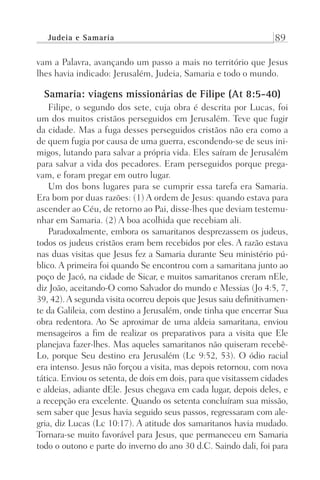 Judeia e Samaria 89
vam a Palavra, avançando um passo a mais no território que Jesus
lhes havia indicado: Jerusalém, Judeia, Samaria e todo o mundo.
Samaria: viagens missionárias de Filipe (At 8:5-40)
Filipe, o segundo dos sete, cuja obra é descrita por Lucas, foi
um dos muitos cristãos perseguidos em Jerusalém. Teve que fugir
da cidade. Mas a fuga desses perseguidos cristãos não era como a
de quem fugia por causa de uma guerra, escondendo-se de seus ini-
migos, lutando para salvar a própria vida. Eles saíram de Jerusalém
para salvar a vida dos pecadores. Eram perseguidos porque prega-
vam, e foram pregar em outro lugar.
Um dos bons lugares para se cumprir essa tarefa era Samaria.
Era bom por duas razões: (1) A ordem de Jesus: quando estava para
ascender ao Céu, de retorno ao Pai, disse-lhes que deviam testemu-
nhar em Samaria. (2) A boa acolhida que recebiam ali.
Paradoxalmente, embora os samaritanos desprezassem os judeus,
todos os judeus cristãos eram bem recebidos por eles. A razão estava
nas duas visitas que Jesus fez a Samaria durante Seu ministério pú-
blico. A primeira foi quando Se encontrou com a samaritana junto ao
poço de Jacó, na cidade de Sicar, e muitos samaritanos creram nEle,
diz João, aceitando-O como Salvador do mundo e Messias (Jo 4:5, 7,
39, 42).A segunda visita ocorreu depois que Jesus saiu definitivamen-
te da Galileia, com destino a Jerusalém, onde tinha que encerrar Sua
obra redentora. Ao Se aproximar de uma aldeia samaritana, enviou
mensageiros a fim de realizar os preparativos para a visita que Ele
planejava fazer-lhes. Mas aqueles samaritanos não quiseram recebê-
Lo, porque Seu destino era Jerusalém (Lc 9:52, 53). O ódio racial
era intenso. Jesus não forçou a visita, mas depois retornou, com nova
tática. Enviou os setenta, de dois em dois, para que visitassem cidades
e aldeias, adiante dEle. Jesus chegava em cada lugar, depois deles, e
a recepção era excelente. Quando os setenta concluíram sua missão,
sem saber que Jesus havia seguido seus passos, regressaram com ale-
gria, diz Lucas (Lc 10:17). A atitude dos samaritanos havia mudado.
Tornara-se muito favorável para Jesus, que permaneceu em Samaria
todo o outono e parte do inverno do ano 30 d.C. Saindo dali, foi para
Prog.Visual
Redator
Cliente
Dep. Arte
21336-Atos
Fernando
C.Qualidade
 