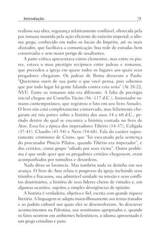 Introdução 9
realizou sua obra; segurança relativamente confiável, oferecida pela
paz romana mantida pela ação eficiente do exército imperial; o idio-
ma grego, conhecido em todos os locais do Império, até os mais
afastados, que facilitava a comunicação; boa rede de estradas bem
conservadas e sem maior perigo de assaltantes.
A parte crítica apresentava vários elementos, mas entre os pio-
res, estava o mau prestígio recíproco entre judeus e romanos,
que precedeu a igreja em quase todos os lugares aos quais seus
pregadores chegaram. Os judeus de Roma disseram a Paulo:
“Queremos ouvir de sua parte o que você pensa, pois sabemos
que por todo lugar há gente falando contra esta seita” (At 28:22,
NVI). Entre os romanos não era diferente. A falta de prestígio
inicial chegou até Cornélio Tácito (56 -117 d.C.), historiador ro-
mano contemporâneo, que registrou o fato em seu livro Annales.
O livro não está completamente conservado, mas felizmente che-
garam até nós partes sobre a história dos anos 14 a 60 d.C., pe-
ríodo dentro do qual se encontra a história contada no livro de
Atos. Essa foi a época dos imperadores Tibério (14-37), Calígula
(37-41), Claudio (41-54) e Nero (54-68). Fala do caráter supos-
tamente criminoso de Cristo, que “foi executado pela sentença
do procurador Pôncio Pilatos, quando Tibério era imperador”, e
dos cristãos, como grupo “odiado por seus vícios”. Outro proble-
ma é que onde quer que os pregadores cristãos chegassem, eram
acompanhados por tumultos e desordens.
Nada disso os favorecia. Mas também nada os detinha em seu
avanço. O livro de Atos relata o progresso da igreja incluindo seus
triunfos e fracassos, sua admirável unidade na missão e seus confli-
tos doutrinários, a história de seus líderes cheios de virtudes e, em
algumas ocasiões, sujeitos a simples divergências de opinião.
A história é verdadeira, objetiva e fiel, escrita com grande riqueza
literária.A linguagem se adapta maravilhosamente aos temas tratados
e ao padrão cultural nos quais eles se desenvolveram. Ao descrever
acontecimentos na Palestina, usa semitismos apropriados e, quando
os fatos ocorrem em ambientes helenísticos, o idioma apresentado é
um grego cristalino e puro.
Prog.Visual
Redator
Cliente
Dep. Arte
21336-Atos
Fernando
C.Qualidade
 