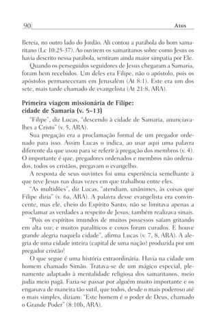 90 Atos
Bereia, no outro lado do Jordão. Ali contou a parábola do bom sama-
ritano (Lc 10:25-37). Ao ouvirem os samaritanos sobre como Jesus os
havia descrito nessa parábola, sentiram ainda maior simpatia por Ele.
Quando os perseguidos seguidores de Jesus chegaram a Samaria,
foram bem recebidos. Um deles era Filipe, não o apóstolo, pois os
apóstolos permaneceram em Jerusalém (At 8:1). Este era um dos
sete, mais tarde chamado de evangelista (At 21:8, ARA).
Primeira viagem missionária de Filipe:
cidade de Samaria (v. 5-13)
“Filipe”, diz Lucas, “descendo à cidade de Samaria, anunciava-
lhes a Cristo” (v. 5, ARA).
Sua pregação era a proclamação formal de um pregador orde-
nado para isso. Assim Lucas o indica, ao usar aqui uma palavra
diferente da que usou para se referir à pregação dos membros (v. 4).
O importante é que, pregadores ordenados e membros não ordena-
dos, todos os cristãos, pregavam o evangelho.
A resposta de seus ouvintes foi uma experiência semelhante à
que teve Jesus nas duas vezes em que trabalhou entre eles.
“As multidões”, diz Lucas, “atendiam, unânimes, às coisas que
Filipe dizia” (v. 6a, ARA). A palavra desse evangelista era convin-
cente, mas ele, cheio do Espírito Santo, não se limitava apenas a
proclamar as verdades a respeito de Jesus; também realizava sinais.
“Pois os espíritos imundos de muitos possessos saíam gritando
em alta voz; e muitos paralíticos e coxos foram curados. E houve
grande alegria naquela cidade”, afirma Lucas (v. 7, 8, ARA). A ale-
gria de uma cidade inteira (capital de uma nação) produzida por um
pregador cristão!
O que segue é uma história extraordinária. Havia na cidade um
homem chamado Simão. Tratava-se de um mágico especial, ple-
namente adaptado à mentalidade religiosa dos samaritanos, meio
judia meio pagã. Fazia-se passar por alguém muito importante e os
enganava de maneira tão sutil, que todos, desde o mais poderoso até
o mais simples, diziam: “Este homem é o poder de Deus, chamado
o Grande Poder” (8:10b, ARA).
Prog.Visual
Redator
Cliente
Dep. Arte
21336-Atos
Fernando
C.Qualidade
 