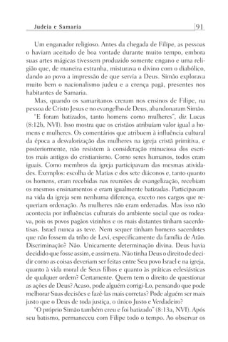 Judeia e Samaria 91
Um enganador religioso. Antes da chegada de Filipe, as pessoas
o haviam aceitado de boa vontade durante muito tempo, embora
suas artes mágicas tivessem produzido somente engano e uma reli-
gião que, de maneira estranha, misturava o divino com o diabólico,
dando ao povo a impressão de que servia a Deus. Simão explorava
muito bem o nacionalismo judeu e a crença pagã, presentes nos
habitantes de Samaria.
Mas, quando os samaritanos creram nos ensinos de Filipe, na
pessoa de Cristo Jesus e no evangelho de Deus, abandonaram Simão.
“E foram batizados, tanto homens como mulheres”, diz Lucas
(8:12b, NVI). Isso mostra que os cristãos atribuíam valor igual a ho-
mens e mulheres. Os comentários que atribuem à influência cultural
da época a desvalorização das mulheres na igreja cristã primitiva, e
posteriormente, não resistem à consideração minuciosa dos escri-
tos mais antigos do cristianismo. Como seres humanos, todos eram
iguais. Como membros da igreja participavam das mesmas ativida-
des. Exemplos: escolha de Matias e dos sete diáconos e, tanto quanto
os homens, eram recebidas nas reuniões de evangelização, recebiam
os mesmos ensinamentos e eram igualmente batizadas. Participavam
na vida da igreja sem nenhuma diferença, exceto nos cargos que re-
queriam ordenação. As mulheres não eram ordenadas. Mas isso não
acontecia por influências culturais do ambiente social que os rodea-
va, pois os povos pagãos vizinhos e os mais distantes tinham sacerdo-
tisas. Israel nunca as teve. Nem sequer tinham homens sacerdotes
que não fossem da tribo de Levi, especificamente da família de Arão.
Discriminação? Não. Unicamente determinação divina. Deus havia
decididoquefosseassim,eassimera.NãotinhaDeusodireitodedeci-
dir como as coisas deveriam ser feitas entre Seu povo Israel e na igreja,
quanto à vida moral de Seus filhos e quanto às práticas eclesiásticas
de qualquer ordem? Certamente. Quem tem o direito de questionar
as ações de Deus?Acaso, pode alguém corrigi-Lo, pensando que pode
melhorar Suas decisões e fazê-las mais corretas? Pode alguém ser mais
justo que o Deus de toda justiça, o único Justo e Verdadeiro?
“O próprio Simão também creu e foi batizado” (8:13a, NVI).Após
seu batismo, permaneceu com Filipe todo o tempo. Ao observar os
Prog.Visual
Redator
Cliente
Dep. Arte
21336-Atos
Fernando
C.Qualidade
 