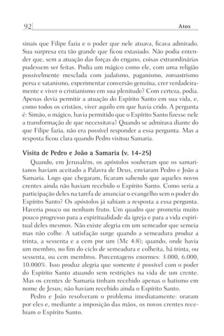 92 Atos
sinais que Filipe fazia e o poder que nele atuava, ficava admirado.
Sua surpresa era tão grande que ficou extasiado. Não podia enten-
der que, sem a atuação das forças do engano, coisas extraordinárias
pudessem ser feitas. Podia um mágico como ele, com uma religião
possivelmente mesclada com judaísmo, paganismo, zoroastrismo
persa e satanismo, experimentar conversão genuína, crer verdadeira-
mente e viver o cristianismo em sua plenitude? Com certeza, podia.
Apenas devia permitir a atuação do Espírito Santo em sua vida, e,
como todos os cristãos, viver aquilo em que havia crido. A pergunta
é: Simão, o mágico, havia permitido que o Espírito Santo fizesse nele
a transformação de que necessitava? Quando se admirava diante do
que Filipe fazia, não era possível responder a essa pergunta. Mas a
resposta ficou clara quando Pedro visitou Samaria.
Visita de Pedro e João a Samaria (v. 14-25)
Quando, em Jerusalém, os apóstolos souberam que os samari-
tanos haviam aceitado a Palavra de Deus, enviaram Pedro e João a
Samaria. Logo que chegaram, ficaram sabendo que aqueles novos
crentes ainda não haviam recebido o Espírito Santo. Como seria a
participação deles na tarefa de anunciar o evangelho sem o poder do
Espírito Santo? Os apóstolos já sabiam a resposta a essa pergunta.
Haveria pouco ou nenhum fruto. Um quadro que prometia muito
pouco progresso para a espiritualidade da igreja e para a vida espiri-
tual deles mesmos. Não existe alegria em um semeador que semeia
mas não colhe. A satisfação surge quando a semeadura produz a
trinta, a sessenta e a cem por um (Mc 4:8); quando, onde havia
um membro, no fim do ciclo de semeadura e colheita, há trinta, ou
sessenta, ou cem membros. Porcentagens enormes: 3.000, 6.000,
10.000%. Isso produz alegria que somente é possível com o poder
do Espírito Santo atuando sem restrições na vida de um crente.
Mas os crentes de Samaria tinham recebido apenas o batismo em
nome de Jesus; não haviam recebido ainda o Espírito Santo.
Pedro e João resolveram o problema imediatamente: oraram
por eles e, mediante a imposição das mãos, os novos crentes rece-
biam o Espírito Santo.
Prog.Visual
Redator
Cliente
Dep. Arte
21336-Atos
Fernando
C.Qualidade
 