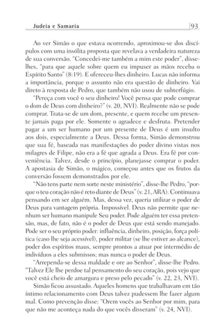 Judeia e Samaria 93
Ao ver Simão o que estava ocorrendo, aproximou-se dos discí-
pulos com uma insólita proposta que revelava a verdadeira natureza
de sua conversão. “Concedei-me também a mim este poder”, disse-
lhes, “para que aquele sobre quem eu impuser as mãos receba o
Espírito Santo” (8:19). E ofereceu-lhes dinheiro. Lucas não informa
a importância, porque o assunto não era questão de dinheiro. Vai
direto à resposta de Pedro, que também não usou de subterfúgio.
“Pereça com você o seu dinheiro! Você pensa que pode comprar
o dom de Deus com dinheiro?” (v. 20, NVI). Realmente não se pode
comprar. Trata-se de um dom, presente, e quem recebe um presen-
te jamais paga por ele. Somente o agradece e desfruta. Pretender
pagar a um ser humano por um presente de Deus é um insulto
aos dois, especialmente a Deus. Dessa forma, Simão demonstrou
que sua fé, baseada nas manifestações do poder divino vistas nos
milagres de Filipe, não era a fé que agrada a Deus. Era fé por con-
veniência. Talvez, desde o princípio, planejasse comprar o poder.
A apostasia de Simão, o mágico, começou antes que os frutos da
conversão fossem demonstrados por ele.
“Não tens parte nem sorte neste ministério”, disse-lhe Pedro, “por-
que o teu coração não é reto diante de Deus” (v. 21,ARA). Continuava
pensando em ser alguém. Mas, dessa vez, queria utilizar o poder de
Deus para vantagem própria. Impossível. Deus não permite que ne-
nhum ser humano manipule Seu poder. Pode alguém ter essa preten-
são, mas, de fato, não é o poder de Deus que está sendo manejado.
Pode ser o seu próprio poder: influência, dinheiro, posição, força polí-
tica (caso lhe seja acessível), poder militar (se lhe estiver ao alcance),
poder dos espíritos maus, sempre prontos a atuar por intermédio de
indivíduos a eles submissos; mas nunca o poder de Deus.
“Arrependa-se dessa maldade e ore ao Senhor”, disse-lhe Pedro.
“Talvez Ele lhe perdoe tal pensamento do seu coração, pois vejo que
você está cheio de amargura e preso pelo pecado” (v. 22, 23, NVI).
Simão ficou assustado. Aqueles homens que trabalhavam em tão
íntimo relacionamento com Deus talvez pudessem lhe fazer algum
mal. Como prevenção disse: “Orem vocês ao Senhor por mim, para
que não me aconteça nada do que vocês disseram” (v. 24, NVI).
Prog.Visual
Redator
Cliente
Dep. Arte
21336-Atos
Fernando
C.Qualidade
 