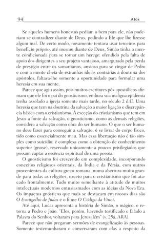 94 Atos
Se aqueles homens honestos pediam o bem para ele, não pode-
riam se contradizer diante de Deus, pedindo a Ele que lhe fizesse
algum mal. De certo modo, novamente tentava usar terceiros para
benefício próprio, até mesmo diante de Deus. Simão tinha a men-
te condicionada para se tornar um herege: ofendido pela falta de
apoio dos dirigentes a seu projeto vantajoso, amargurado pela perda
de prestígio entre os samaritanos, ansioso para se vingar de Pedro
e com a mente cheia de estranhas ideias contrárias à doutrina dos
apóstolos, faltava-lhe somente a oportunidade para formular uma
heresia em sua mente.
Parece que agiu assim, pois muitos escritores pós-apostólicos afir-
mam que ele foi o pai do gnosticismo, embora sua maligna epidemia
tenha assolado a igreja somente mais tarde, no século 2 d.C. Uma
heresia que tem na doutrina da salvação a maior ligação e discrepân-
cia básica com o cristianismo.À exceção do cristianismo que tem em
Jesus a fonte da salvação, o gnosticismo, como as demais religiões,
considera a salvação como obra do ser humano. O que o ser huma-
no deve fazer para conseguir a salvação, é se livrar do corpo físico,
tido como essencialmente mau. Mas essa libertação não é tão sim-
ples como suicídio; é complexa como a obtenção de conhecimento
superior (gnose), reservado unicamente a poucos privilegiados que
possam captar a essência espiritual de uma pessoa.
O gnosticismo foi crescendo em complexidade, incorporando
conceitos religiosos orientais, da Índia e da Pérsia, com outros
provenientes da cultura greco-romana, numa abertura muito gran-
de para todas as religiões, exceto para o cristianismo que foi ata-
cado frontalmente. Tudo muito semelhante à atitude de muitos
intelectuais modernos entusiasmados com as ideias da Nova Era.
Os impactos gnósticos que mais se destacam em nossos dias são
O Evangelho de Judas e o filme O Código da Vinci.
Até aqui, Lucas apresenta a história de Simão, o mágico, e re-
torna a Pedro e João. “Eles, porém, havendo testificado e falado a
Palavra do Senhor, voltaram para Jerusalém” (v. 25a, ARA).
Parece que não pregaram sermões de evangelização às pessoas.
Somente testemunharam e conversaram com elas a respeito da
Prog.Visual
Redator
Cliente
Dep. Arte
21336-Atos
Fernando
C.Qualidade
 