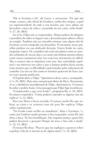 96 Atos
“Ele se levantou e foi”, diz Lucas, e acrescenta: “Eis que um
etíope, eunuco, alto oficial de Candace, rainha dos etíopes, o qual
era superintendente de todo o seu tesouro, que viera adorar em
Jerusalém, estava de volta e, assentado no seu carro, vinha lendo”
(v. 27, 28, ARA).
Ao vê-lo, Filipe não se surpreendeu. Muitos judeus da diáspora
e prosélitos de todos os lugares iam a Jerusalém para adorar a Deus
no templo. Também não era estranho retornar com algum rolo da
Escritura recém-comprado em Jerusalém. O incomum nesse pro-
sélito piedoso era sua dedicada devoção. Estava lendo no carro,
enquanto viajava. Os caminhos não eram tão planos como as estra-
das asfaltadas de nossos dias e os carros não tinham amortecedores
como nossos automóveis têm. Ler com esse movimento era difícil.
Mas o eunuco não se importava com isso. Sua curiosidade espiri-
tual e seu interesse em saber o que o famoso profeta havia escrito
eram maiores que as dificuldades apresentadas pelos solavancos do
caminho. Lia em voz alta como os orientais gostavam de fazer, tan-
tas vezes quanto pudessem.
O Espírito disse a Filipe: “Aproxima-te desse carro e acompanha-
o” (v. 29, ARA). Mais uma comunicação direta de Deus. Novamente,
vê-se a obediência incondicional de Filipe. Aproximou-se. O eunuco
lia sobre o profeta Isaías. Uma passagem que Filipe logo reconheceu.
“Compreendes o que vens lendo?”, perguntou-lhe (v. 30, ARA).
O eunuco respondeu: “Como poderei entender se alguém não me
explicar” (v. 31, ARA).
Para isso Deus o havia enviado. O eunuco pediu-lhe que su-
bisse ao carro e se sentasse com ele para lhe explicar. Filipe
subiu rapidamente.
“Foi levado como ovelha ao matadouro”, dizia a Escritura, “e,
como um Cordeiro mudo perante o Seu tosquiador, assim Ele não
abriu a boca. Na Sua humilhação, Lhe negaram justiça; quem Lhe
poderá descrever a geração? Porque da terra a Sua vida é tirada”
(v. 32, 33, ARA).
O eunuco lhe disse: “Peço-te que me expliques a quem se refere
o profeta. Fala de si mesmo ou de algum outro?” (v. 34, ARA).
Prog.Visual
Redator
Cliente
Dep. Arte
21336-Atos
Fernando
C.Qualidade
 