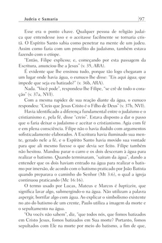 Judeia e Samaria 97
Esse era o ponto chave. Qualquer pessoa de religião judai-
ca que entendesse isso e o aceitasse facilmente se tornaria cris-
tã. O Espírito Santo sabia como penetrar na mente de um judeu.
Assim como fazia com um prosélito do judaísmo, também estava
fazendo com o etíope.
“Então, Filipe explicou; e, começando por esta passagem da
Escritura, anunciou-lhe a Jesus” (v. 35, ARA).
É evidente que lhe ensinou tudo, porque tão logo chegaram a
um lugar onde havia água, o eunuco lhe disse: “Eis aqui água; que
impede que seja eu batizado?” (v. 36b, ARA).
Nada. “Você pode”, respondeu-lhe Filipe, “se crê de todo o cora-
ção” (v. 37a, NVI).
Com a mesma rapidez de sua reação diante da água, o eunuco
respondeu: “Creio que Jesus Cristo é o Filho de Deus” (v. 37b, NVI).
Havia identificado a diferença fundamental entre o judaísmo e o
cristianismo e, pela fé, disse “creio”. Estava disposto a dar o passo
que o faria deixar o judaísmo e aceitar o cristianismo. Agia com fé
e em plena consciência. Filipe não o havia iludido com argumentos
sofisticadamente elaborados. A Escritura havia iluminado sua men-
te, gerado nele a fé, e o Espírito Santo havia movido sua vontade
para que ali mesmo fizesse o que devia ser feito. Filipe também
não hesitou. Mandou parar o carro e os dois desceram à água para
realizar o batismo. Quando terminaram, “saíram da água”, dando a
entender que os dois haviam entrado na água para realizar o batis-
mo por imersão, de acordo com o batismo praticado por João Batista
quando preparava o caminho do Senhor (Mt 3:6), o qual a igreja
continuou praticando (Mc 16:16).
O termo usado por Lucas, Mateus e Marcos é baptizein, que
significa lavar algo, submergindo-o na água. Não utilizam a palavra
aspergir, borrifar algo com água. Ao explicar o simbolismo existente
no ato do batismo de um crente, Paulo utiliza a imagem da morte e
o sepultamento na água.
“Ou vocês não sabem”, diz, “que todos nós, que fomos batizados
em Cristo Jesus, fomos batizados em Sua morte? Portanto, fomos
sepultados com Ele na morte por meio do batismo, a fim de que,
Prog.Visual
Redator
Cliente
Dep. Arte
21336-Atos
Fernando
C.Qualidade
 