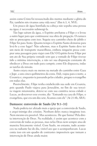 98 Atos
assim como Cristo foi ressuscitado dos mortos mediante a glória do
Pai, também nós vivamos uma vida nova” (Rm 6:3, 4, NVI).
Um pouco de água borrifada na cabeça não sepulta uma pessoa
na água; é necessário submergi-la.
Tão logo saíram da água, o Espírito arrebatou a Filipe e o levou
a outro lugar para que continuasse sua obra de pregação. O eunuco
não se preocupou com isso. Seguiu seu caminho cheio de júbilo e
Filipe foi para Azoto. Quanto tempo o Espírito Santo demorou para
levá-lo a esse lugar? Não sabemos, mas o Espírito Santo deve ter
um meio de transporte maravilhoso, embora ninguém possa com-
prar uma passagem para viajar com Ele! O Espírito levou Filipe por
um ato de Sua própria vontade sem que a vontade de Filipe tivesse
tido a mínima intervenção, a não ser sua disposição constante de
obedecer a Deus em tudo para cumprir, como Ele dispusera, todas
as tarefas da missão.
Azoto estava mais ou menos na metade do caminho entre Gaza
e Jope, a uns cinco quilômetros da costa. Dali, viajou para o norte, a
Cesareia e, enquanto ia passando pelas cidades, pregou o evangelho
em todas elas.
Possivelmente, Filipe tenha estabelecido sua sede em Cesareia,
pois quando Paulo viajava para Jerusalém, no fim de sua tercei-
ra viagem missionária, deteve-se com sua comitiva nessa cidade e
Lucas, ao descrever esse evento, diz: “Entrando na casa de Filipe, o
evangelista, que era um dos sete, ficamos com ele” (At 21:8b, ARA).
Damasco: conversão de Saulo (At 9:1-31)
Nada poderia ter afetado mais a igreja que a conversão de Saulo,
o arqui-inimigo dos cristãos. Nenhum deles nunca imaginou isso.
Nem mesmo era possível. Mas aconteceu. De que forma? Pela dire-
ta intervenção de Deus. Na realidade, é assim que acontece com a
conversão de todas as pessoas, mas nelas Deus nem sempre atua de
maneira fisicamente visível. Com Saulo, no entanto, tudo aconte-
ceu na radiante luz do dia, visível aos que o acompanhavam. Lucas
conta isso em um quadro de contrastes impossíveis que tornam a
intervenção de Deus ainda maior.
Prog.Visual
Redator
Cliente
Dep. Arte
21336-Atos
Fernando
C.Qualidade
 