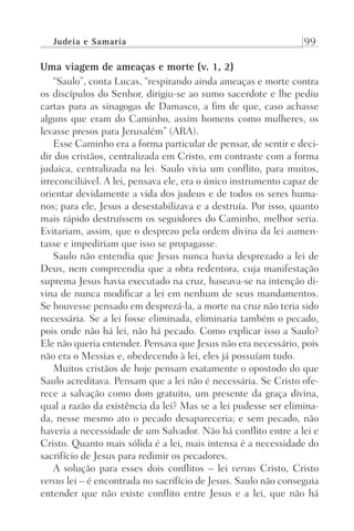 Judeia e Samaria 99
Uma viagem de ameaças e morte (v. 1, 2)
“Saulo”, conta Lucas, “respirando ainda ameaças e morte contra
os discípulos do Senhor, dirigiu-se ao sumo sacerdote e lhe pediu
cartas para as sinagogas de Damasco, a fim de que, caso achasse
alguns que eram do Caminho, assim homens como mulheres, os
levasse presos para Jerusalém” (ARA).
Esse Caminho era a forma particular de pensar, de sentir e deci-
dir dos cristãos, centralizada em Cristo, em contraste com a forma
judaica, centralizada na lei. Saulo vivia um conflito, para muitos,
irreconciliável. A lei, pensava ele, era o único instrumento capaz de
orientar devidamente a vida dos judeus e de todos os seres huma-
nos; para ele, Jesus a desestabilizava e a destruía. Por isso, quanto
mais rápido destruíssem os seguidores do Caminho, melhor seria.
Evitariam, assim, que o desprezo pela ordem divina da lei aumen-
tasse e impediriam que isso se propagasse.
Saulo não entendia que Jesus nunca havia desprezado a lei de
Deus, nem compreendia que a obra redentora, cuja manifestação
suprema Jesus havia executado na cruz, baseava-se na intenção di-
vina de nunca modificar a lei em nenhum de seus mandamentos.
Se houvesse pensado em desprezá-la, a morte na cruz não teria sido
necessária. Se a lei fosse eliminada, eliminaria também o pecado,
pois onde não há lei, não há pecado. Como explicar isso a Saulo?
Ele não queria entender. Pensava que Jesus não era necessário, pois
não era o Messias e, obedecendo à lei, eles já possuíam tudo.
Muitos cristãos de hoje pensam exatamente o opostodo do que
Saulo acreditava. Pensam que a lei não é necessária. Se Cristo ofe-
rece a salvação como dom gratuito, um presente da graça divina,
qual a razão da existência da lei? Mas se a lei pudesse ser elimina-
da, nesse mesmo ato o pecado desapareceria; e sem pecado, não
haveria a necessidade de um Salvador. Não há conflito entre a lei e
Cristo. Quanto mais sólida é a lei, mais intensa é a necessidade do
sacrifício de Jesus para redimir os pecadores.
A solução para esses dois conflitos – lei versus Cristo, Cristo
versus lei – é encontrada no sacrifício de Jesus. Saulo não conseguia
entender que não existe conflito entre Jesus e a lei, que não há
Prog.Visual
Redator
Cliente
Dep. Arte
21336-Atos
Fernando
C.Qualidade
 