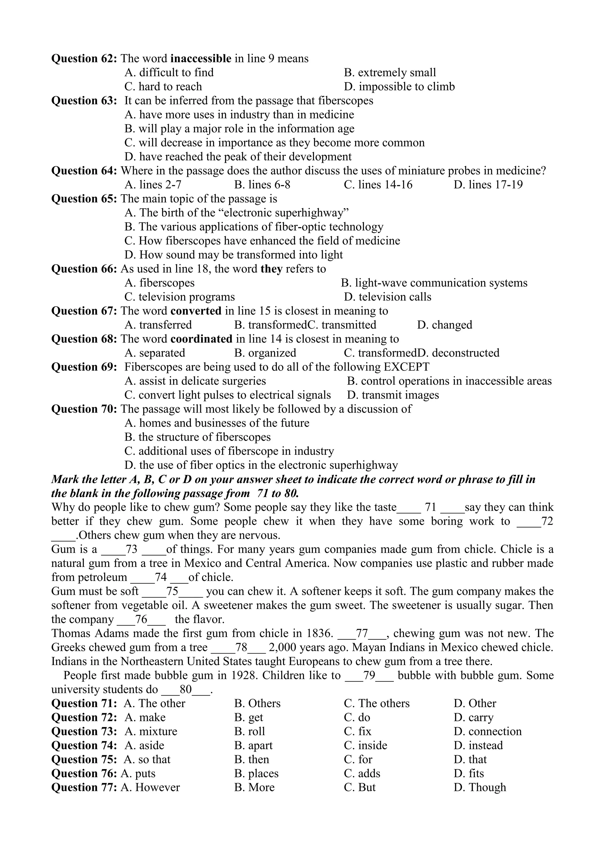 Question 62: The word inaccessible in line 9 means
A. difficult to find B. extremely small
C. hard to reach D. impossible to climb
Question 63: It can be inferred from the passage that fiberscopes
A. have more uses in industry than in medicine
B. will play a major role in the information age
C. will decrease in importance as they become more common
D. have reached the peak of their development
Question 64: Where in the passage does the author discuss the uses of miniature probes in medicine?
A. lines 2-7 B. lines 6-8 C. lines 14-16 D. lines 17-19
Question 65: The main topic of the passage is
A. The birth of the “electronic superhighway”
B. The various applications of fiber-optic technology
C. How fiberscopes have enhanced the field of medicine
D. How sound may be transformed into light
Question 66: As used in line 18, the word they refers to
A. fiberscopes B. light-wave communication systems
C. television programs D. television calls
Question 67: The word converted in line 15 is closest in meaning to
A. transferred B. transformedC. transmitted D. changed
Question 68: The word coordinated in line 14 is closest in meaning to
A. separated B. organized C. transformedD. deconstructed
Question 69: Fiberscopes are being used to do all of the following EXCEPT
A. assist in delicate surgeries B. control operations in inaccessible areas
C. convert light pulses to electrical signals D. transmit images
Question 70: The passage will most likely be followed by a discussion of
A. homes and businesses of the future
B. the structure of fiberscopes
C. additional uses of fiberscope in industry
D. the use of fiber optics in the electronic superhighway
Mark the letter A, B, C or D on your answer sheet to indicate the correct word or phrase to fill in
the blank in the following passage from 71 to 80.
Why do people like to chew gum? Some people say they like the taste____ 71 ____say they can think
better if they chew gum. Some people chew it when they have some boring work to ____72
____.Others chew gum when they are nervous.
Gum is a ____73 ____of things. For many years gum companies made gum from chicle. Chicle is a
natural gum from a tree in Mexico and Central America. Now companies use plastic and rubber made
from petroleum ____74 ___of chicle.
Gum must be soft ____75____ you can chew it. A softener keeps it soft. The gum company makes the
softener from vegetable oil. A sweetener makes the gum sweet. The sweetener is usually sugar. Then
the company ___76___ the flavor.
Thomas Adams made the first gum from chicle in 1836. ___77___, chewing gum was not new. The
Greeks chewed gum from a tree ____78___ 2,000 years ago. Mayan Indians in Mexico chewed chicle.
Indians in the Northeastern United States taught Europeans to chew gum from a tree there.
People first made bubble gum in 1928. Children like to ___79___ bubble with bubble gum. Some
university students do ___80___.
Question 71: A. The other B. Others C. The others D. Other
Question 72: A. make B. get C. do D. carry
Question 73: A. mixture B. roll C. fix D. connection
Question 74: A. aside B. apart C. inside D. instead
Question 75: A. so that B. then C. for D. that
Question 76: A. puts B. places C. adds D. fits
Question 77: A. However B. More C. But D. Though
 