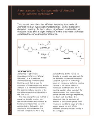 A new approach to the synthesis of Atenolol
                                       using Coherent Synthesis™™


                                       This report describes the efficient two-step synthesis of
                                       Atenolol from p-hydroxyphenylacetamide, using microwave
                                       dielectric heating. In both steps, significant acceleration of
                                       reaction rates and a slight increase in the yield were achieved
                                       compared to conventional procedures.


                                                                                 O
                                                                  1) a) Cl
                                               O
                                        H2N                                                    O
                                                                       b) BnNMe3Cl
                                                             OH                        H2N
                                                                                                              O     OH
                                                                  2)
                                                                        a) H N                                                H
                                                                            2
                                                                                                                          N
                                                                        b) H2O                     Atenolol




                                       INTRODUCTION
                                       Atenolol (2-[4-[2-hydroxy-                    period of time. In this report, we
Coherent Synthesis™ Application Note




                                       (isopropylamino)propoxy]phenyl]               describe a versatile new approach for
                                       acetamide) is a β1-selective                  the synthesis of Atenolol employing
                                       (cardioselective) adrenoreceptor              Coherent Synthesis™ technology
                                       blocking agent that is used for               based on microwave dielectric heating.
                                       treatment of hypertension and angina.         The use of microwave dielectric
                                       Atenolol, in a formulation containing         heating as an efficient tool for en-
                                       the racemic mixture, was one of the           hancing reaction rates, especially for
                                       top-selling drugs in the US market in         transformations that require long
                                       the year 2000.1                               periods of time and high temperatures,
                                         The most straightforward method of          has been well described.4 It is
                                       preparing Atenolol involves the               suggested that the synthesis of
                                       reaction of commercially available 4-         Atenolol in the solution phase under
                                       hydroxyphenylacetamide (1) with               microwave conditions would provide a
                                       epichlorohidrin, followed by the              speedy source not only of this
                                       addition of isopropylamine2,3 at              important drug but also of a library of
                                       elevated temperatures for a long              its analogues.
 
