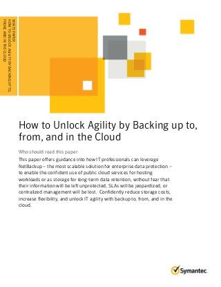 How to Unlock Agility by Backing up to, 
from, and in the Cloud 
Who should read this paper 
This paper offers guidance into how IT professionals can leverage 
NetBackup – the most scalable solution for enterprise data protection – 
to enable the confident use of public cloud services for hosting 
workloads or as storage for long-term data retention, without fear that 
their information will be left unprotected, SLAs will be jeopardized, or 
centralized management will be lost. Confidently reduce storage costs, 
increase flexibility, and unlock IT agility with backup to, from, and in the 
cloud. 
WHITE PAPER: 
HOW TO UNLOCK AGILITY BY BACKING UP TO, 
.F .R .O . M. ., .A .N . D. .I N. . T. H. .E . C. L. O. .U . D. . . . . . . . . . . . . . . . . . 
 