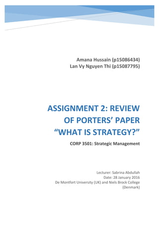 ASSIGNMENT 2: REVIEW
OF PORTERS’ PAPER
“WHAT IS STRATEGY?”
CORP 3501: Strategic Management
Amana Hussain (p15086434)
Lan Vy Nguyen Thi (p15087795)
Lecturer: Sabrina Abdullah
Date: 28 January 2016
De Montfort University (UK) and Niels Brock College
(Denmark)
 