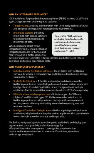 SYMANTEC NETBACKUP™
APPLIANCE FAMILY
OVERVIEW BROCHURE
SYMANTEC NETBACKUP™ APPLIANCES
Symantec understands the shifting needs of the data center and offers
NetBackup appliances as a way for customers to simplify deployment and
maintenance of the market-leading NetBackup software1
.
Eliminate the time and effort of installing, configuring, and maintaining
your backup and disaster recovery hardware and software components
with Symantec NetBackup Appliances.
When it’s time to upgrade or expand the backup or disaster recovery hardware
infrastructure, many customers follow a traditional path to acquire, build, and
integrate their own servers and storage; or look to point products. It is a reflex
that is well known, but also one with hidden productivity costs.
In addition, many customers find themselves with multiple backup
products in their environment. What started as a good idea with a single
point product has evolved to multiple, disparate point products, including
dedupe storage silos. This has resulted in increases in both cost and
complexity. Symantec NetBackup appliances enable consolidation of
separate physical or virtual data protection products; and tape, disk or
virtual tape libraries (VTL), into a single, unified data protection platform.
NetBackup appliances are ideal for customers looking for turnkey
solutions for their organization. The appliances enable efficient, storage-
optimized data protection for the data center, remote offices and virtual
environments. Built on the strength of Symantec NetBackup software,
these enterprise-class appliances continue to be among the leaders in the
integrated purpose-built backup appliance (PBBA) market2
offering both
lower Total Cost of Ownership and higher levels of reliability.
WHY AN INTEGRATED APPLIANCE?
IDC has defined Purpose-Built Backup Appliance (PBBA) into two (2) different
types3
, target systems and integrated systems:
•	 Target systems are used in conjunction with third-party backup software
and designed to integrate in heterogeneous environments.
•	 Integrated systems are tightly
integrated with backup software
to orchestrate the backup and
movement of data.
When comparing target versus
integrated systems, implementing an
integrated appliance for backup and
recovery can be a better solution for
customers wanting to simplify IT tasks, increase productivity, and reduce
operating and capital expenditure costs.
WHY NETBACKUP APPLIANCES?
•	 Industry-leading NetBackup software – Pre-installed with NetBackup
software to provide a comprehensive and integrated backup and storage
solution for customers.
•	 Scalable Architecture – A flexible and scalable architecture enables
NetBackup appliances to be deployed as an all-in-one backup server with
intelligent end-to-end deduplication or in a configuration of multiple
appliances (media servers) that can move hundreds of TB of data per day.
•	 Ultimate virtual machine protection – Built-in support for VMware
vSphere™ and Microsoft Hyper-V®. Unlike some other solutions, the
NetBackup appliances deliver off-host backups with no requirement
for proxy servers thereby eliminating associated complexity, cost and
resource overhead.
•	 Intelligent End-to-End Deduplication – NetBackup integrated appliances
are the only single-vendor enterprise backup appliances that provide end-
to-end deduplication–both source and target side.
NetBackup integrated appliances enable you to easily build and deploy your
organization’s backup and deduplication strategy for
effective information management. Leverage this simple solution
in your NetBackup environment to maximize IT staff time, operations
and storage investment.
NETBACKUP INTEGRATED APPLIANCES
NetBackup
5230
NetBackup 5330
Use Cases Media
Server
Master
Server
Media
Server with
Storage
Media Server
with Storage
Usable
Capacity (TB)
4TB or 14TB 4TB 4 - 148TB 114TB – 229TB
Random Access
Memory (RAM)
64GB 128GB 128TB 384GB
Number of
Concurrent
Backup Jobs
120 500+
				
EXPANSION SHELF
Usable
Capacity (TB)
24 or 36 114.6
		
Refer to respective product data sheets for additional Technical and Environmental
Specifications.
Footnotes:
1. Gartner: Market Share Analysis: Enterprise Distributed System Backup/Recovery Software Market, Worldwide, 2013.
2. IDC Worldwide Quarterly Purpose Built Backup Appliance Tracker – 2014 Q2, Publication Date: 9/18/2014.
3. IDC Market Analysis, Worldwide Purpose-Built Backup Appliances 2012 – 2016 Forecast and 2011 Vendor Shares, #234489, Robert
Amatruda, April 2012.
4. IDC White Paper, The Evolution and Value of Purpose-Built Backup Appliances, #239730, Robert Amatruda, March 2013.
5. Assumes a 10 percent YOY backup server growth. Averages are based on approximately 140 enterprise customer studies by the
Symantec Value Management Office. Individual results may vary, depending on size of company and volume of data.
6. ESG Lab Review Symantec NetBackup 5230 Appliance. The Enterprise Strategy Group, Date: December 2013. Author: Vinny Choinski,
Senior Lab Analyst, and Kerry Dolan, Lab Analyst.
7. Symantec NetBackup 7.6 Benchmark Comparison: Data Protection in a Large-Scale Virtual Environment (Part 1) Analyst Report.
Principled Technologies, July 2014
8. Integrated Swiss Army Knife: Six use cases for data protection appliances, CIO Digest, April 2013.
9. Symantec internal comparison done to NetBackup 5230 Backup Appliance
• Backup observed performance is based on 50 clients, 2 streams per client, 98 percent client deduplication.  
• Recovery observed performance is based on 8 streams at 98% deduplication
• Replication observed performance is based on optimized duplication with backup; 128 streams, 98% deduplication.  
Copyright © 2014 Symantec Corporation. All rights reserved. Symantec, the Symantec Logo, the Checkmark Logo, and NetBackup
are trademarks or registered trademarks of Symantec Corporation or its affiliates in the U.S. and other countries. Other names may be
trademarks of their respective owners.
“Integrated PBBA solutions
are highly tuned and provide
customers a truly turnkey,
simplified way to solve
their backup and revovery
challenges.”4
- IDC
When you can do it simply, you can do it all.
 