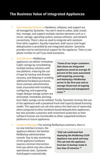 The NetBackup Integrated Appliance Family Save with NetBackup Integrated AppliancesThe Business Value of Integrated Appliances
•	 One Integrated Solution—Hardware, software, and support are
all managed by Symantec. You won’t need to unbox, load, install,
test, manage, and support multiple solution elements such as a
server, storage, operating system, backup software, and network
connectivity. There’s also no need to integrate with solutions
from other suppliers. Equally important, both source and target
deduplication is provided by one integrated solution. Symantec
provides end-to-end technical support for the appliance. There is one
phone number to call if you need assistance.
•	 Cost Efficient—NetBackup
appliances can deliver immediate
CapEx savings by consolidating
multiple backup solutions with
one platform, reducing the use
of tape for backup and disaster
recovery, and delaying or avoiding
additional hardware purchases.
Since common administrative
tasks associated with installing,
configuring, and supporting
target dedupe storage system are
eliminated, immediate and long-
term OpEx savings can be realized. Finally, Symantec licenses the use
of the appliances with a perpetual front-end capacity based licensing
model. This approach can not only reduce the total cost of ownership
when compared to other hardware-based deduplication appliances,
but also provides customers with investment protection as their
software licenses are transferable to either supported hardware
platforms or future appliances.
•	 Simple to Manage—For existing NetBackup customers, there is
no new interface to learn, the
appliance delivers the familiar
NetBackup administration
console. Day-to-day monitoring
of the appliance hardware
requires minimal intervention
from you which may also reduce
operational costs. Symantec
AutoSupport automatically
monitors key hardware components such as disks, memory, power
supplies, and fans, and will open a support ticket and contact the
customer in the event of a detected hardware problem. All hardware and
software patches as well as software upgrades are controlled by Symantec
and can be deployed in a few simple steps.
•	 Fast Performance and Scalability—NetBackup appliances have high
backup and recovery performance via distinctive multidimensional
scalability, and performance can be
scaled to run tens of thousands of
backup jobs per day (with multiple
appliances). The ability to distribute
both backup and deduplication
processing to multiple media servers
and clients and unique technologies
like NetBackup Accelerator enable organizations to meet their service
level agreements.
•	 Flexible—NetBackup appliances are
compatible with existing software
and can be mixed into an existing
environment. No complex or disruptive
migration process or time-consuming
retraining is needed. The appliance
supports source based and target-
based deduplication, in-line or post-
process deduplication, and virtual
and physical environments.
Thousands of Symantec NetBackup customers have already embraced
the value of our integrated backup appliances. With tens of thousands of
appliances deployed in more than 60 countries, our approach to improving the
end-to-end process for backup and recovery is making a positive impact on
many organizations.
KEY NETBACKUP APPLIANCE OPEX SAVINGS
•	 Acquisition—Eliminate ordering, approvals, scheduling, and delivery of
separate media server components.
•	 Installation and Integration—Remove the hassle of installation,
integration, testing, and performance tuning.
•	 Administration—Use one management console to perform multiple
tasks.
•	 Patching and Firmware Updates—Reduce compatibility issues by no
longer managing all the components for revision levels, firmware, and
more.
•	 Support—Eliminate finger pointing among different component
vendors if an issue occurs.
KEY NETBACKUP APPLIANCE CAPEX SAVINGS
•	 Storage—Reduce storage cost by replacing tape with Symantec
intelligent deduplication.
•	 Space—Save valuable floor space by combining both the backup
server and deduplication storage into one appliance.
SYMANTEC’S NETBACKUP INTEGRATED APPLIANCE FAMILY CONSISTS
OF TWO SERIES:
NetBackup 5200 series – a versatile integrated backup appliance that can
be deployed as a master server, or media server, or both, for a NetBackup
domain. As an appliance it simplifies and offers OpEx savings over
traditional build-your-own media servers.
Key Features
•	Suitable for environments of any size—starting at 4TB and expandable
up to 148TB of useable disk, it is ideal for remote offices, regional offices
and enterprise data centers.
•	Multiple functional roles—can be deployed as master server, media
server or both for a NetBackup environment.
•	Comprehensive—Backup solution with built-in deduplication. Symantec
provides the software, hardware, services and support.
•	Intelligent end-to-end deduplication—reduces the size of backups by up
to 50 times and network bandwidth utilization by up to 99 percent, so
you can backup and replicate faster.
•	Flexible deduplication options—Deduplication at source, media server,
or target; inline or post-process.
NetBackup 5300 series – an integrated backup media server with storage
to support greater performance, capacity, and resiliency requirements.
Key Features
•	Scalable capacity—starting at 114TB and expandable to 229TB it is
designed for larger enterprises, data centers, and disaster recovery sites.
•	Robust—greater performance compared to the NetBackup 5230: Up to
3X faster backup, 6.5X faster recovery, and 4.9X faster replication.
•	Resiliency—enhanced system protection, deduplication pool, and storage.
Enterprise-class hardware includes redundant hot swap components; RAID
and disk controllers, power supplies, fan modules, and disks.
•	Greater density – delivers more TB per rack unit (RU) which reduces floor
space requirements and lowers power and cooling costs.
“Some of our larger customers
that chose our integrated
appliances saved on average 45
percent of the costs associated
with acquiring, procuring,
and deploying a NetBackup
server in the first year and on
average 39 percent of ongoing
maintenance and management
costs.”5
“ESG Lab confirmed that
deploying the NetBackup 5230
Appliance was quick and easy.
The Lab took the appliance
from box to backup-ready in
less than 25 minutes.”6
“NetBackup is the most
scalable backup & recovery
solution”.7
- Principled Technologies
“Our appliance-based data
protection approach will be a
critical part of the agile data
center infrastructure that
will facilitate our build out of
cloud services-both public and
private.”8
 