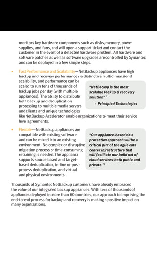 The NetBackup Integrated Appliance Family Save with NetBackup Integrated AppliancesThe Business Value of Integrated Appliances
•	 One Integrated Solution—Hardware, software, and support are
all managed by Symantec. You won’t need to unbox, load, install,
test, manage, and support multiple solution elements such as a
server, storage, operating system, backup software, and network
connectivity. There’s also no need to integrate with solutions
from other suppliers. Equally important, both source and target
deduplication is provided by one integrated solution. Symantec
provides end-to-end technical support for the appliance. There is one
phone number to call if you need assistance.
•	 Cost Efficient—NetBackup
appliances can deliver immediate
CapEx savings by consolidating
multiple backup solutions with
one platform, reducing the use
of tape for backup and disaster
recovery, and delaying or avoiding
additional hardware purchases.
Since common administrative
tasks associated with installing,
configuring, and supporting
target dedupe storage system are
eliminated, immediate and long-
term OpEx savings can be realized. Finally, Symantec licenses the use
of the appliances with a perpetual front-end capacity based licensing
model. This approach can not only reduce the total cost of ownership
when compared to other hardware-based deduplication appliances,
but also provides customers with investment protection as their
software licenses are transferable to either supported hardware
platforms or future appliances.
•	 Simple to Manage—For existing NetBackup customers, there is
no new interface to learn, the
appliance delivers the familiar
NetBackup administration
console. Day-to-day monitoring
of the appliance hardware
requires minimal intervention
from you which may also reduce
operational costs. Symantec
AutoSupport automatically
monitors key hardware components such as disks, memory, power
supplies, and fans, and will open a support ticket and contact the
customer in the event of a detected hardware problem. All hardware and
software patches as well as software upgrades are controlled by Symantec
and can be deployed in a few simple steps.
•	 Fast Performance and Scalability—NetBackup appliances have high
backup and recovery performance via distinctive multidimensional
scalability, and performance can be
scaled to run tens of thousands of
backup jobs per day (with multiple
appliances). The ability to distribute
both backup and deduplication
processing to multiple media servers
and clients and unique technologies
like NetBackup Accelerator enable organizations to meet their service
level agreements.
•	 Flexible—NetBackup appliances are
compatible with existing software
and can be mixed into an existing
environment. No complex or disruptive
migration process or time-consuming
retraining is needed. The appliance
supports source based and target-
based deduplication, in-line or post-
process deduplication, and virtual
and physical environments.
Thousands of Symantec NetBackup customers have already embraced
the value of our integrated backup appliances. With tens of thousands of
appliances deployed in more than 60 countries, our approach to improving the
end-to-end process for backup and recovery is making a positive impact on
many organizations.
KEY NETBACKUP APPLIANCE OPEX SAVINGS
•	 Acquisition—Eliminate ordering, approvals, scheduling, and delivery of
separate media server components.
•	 Installation and Integration—Remove the hassle of installation,
integration, testing, and performance tuning.
•	 Administration—Use one management console to perform multiple
tasks.
•	 Patching and Firmware Updates—Reduce compatibility issues by no
longer managing all the components for revision levels, firmware, and
more.
•	 Support—Eliminate finger pointing among different component
vendors if an issue occurs.
KEY NETBACKUP APPLIANCE CAPEX SAVINGS
•	 Storage—Reduce storage cost by replacing tape with Symantec
intelligent deduplication.
•	 Space—Save valuable floor space by combining both the backup
server and deduplication storage into one appliance.
SYMANTEC’S NETBACKUP INTEGRATED APPLIANCE FAMILY CONSISTS
OF TWO SERIES:
NetBackup 5200 series – a versatile integrated backup appliance that can
be deployed as a master server, or media server, or both, for a NetBackup
domain. As an appliance it simplifies and offers OpEx savings over
traditional build-your-own media servers.
Key Features
•	Suitable for environments of any size—starting at 4TB and expandable
up to 148TB of useable disk, it is ideal for remote offices, regional offices
and enterprise data centers.
•	Multiple functional roles—can be deployed as master server, media
server or both for a NetBackup environment.
•	Comprehensive—Backup solution with built-in deduplication. Symantec
provides the software, hardware, services and support.
•	Intelligent end-to-end deduplication—reduces the size of backups by up
to 50 times and network bandwidth utilization by up to 99 percent, so
you can backup and replicate faster.
•	Flexible deduplication options—Deduplication at source, media server,
or target; inline or post-process.
NetBackup 5300 series – an integrated backup media server with storage
to support greater performance, capacity, and resiliency requirements.
Key Features
•	Scalable capacity—starting at 114TB and expandable to 229TB it is
designed for larger enterprises, data centers, and disaster recovery sites.
•	Robust—greater performance compared to the NetBackup 5230: Up to
3X faster backup, 6.5X faster recovery, and 4.9X faster replication.
•	Resiliency—enhanced system protection, deduplication pool, and storage.
Enterprise-class hardware includes redundant hot swap components; RAID
and disk controllers, power supplies, fan modules, and disks.
•	Greater density – delivers more TB per rack unit (RU) which reduces floor
space requirements and lowers power and cooling costs.
“Some of our larger customers
that chose our integrated
appliances saved on average 45
percent of the costs associated
with acquiring, procuring,
and deploying a NetBackup
server in the first year and on
average 39 percent of ongoing
maintenance and management
costs.”5
“ESG Lab confirmed that
deploying the NetBackup 5230
Appliance was quick and easy.
The Lab took the appliance
from box to backup-ready in
less than 25 minutes.”6
“NetBackup is the most
scalable backup & recovery
solution”.7
- Principled Technologies
“Our appliance-based data
protection approach will be a
critical part of the agile data
center infrastructure that
will facilitate our build out of
cloud services-both public and
private.”8
 