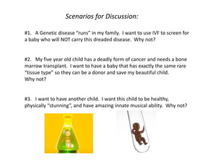 Scenarios for Discussion:
#1. A Genetic disease “runs” in my family. I want to use IVF to screen for
a baby who will NOT carry this dreaded disease. Why not?
#2. My five year old child has a deadly form of cancer and needs a bone
marrow transplant. I want to have a baby that has exactly the same rare
“tissue type” so they can be a donor and save my beautiful child.
Why not?
#3. I want to have another child. I want this child to be healthy,
physically “stunning”, and have amazing innate musical ability. Why not?
 