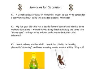 Scenarios for Discussion:
#1. A Genetic disease “runs” in my family. I want to use IVF to screen for
a baby who will NOT carry this dreaded disease. Why not?
#2. My five year old child has a deadly form of cancer and needs a bone
marrow transplant. I want to have a baby that has exactly the same rare
“tissue type” so they can be a donor and save my beautiful child.
Why not?
#3. I want to have another child. I want this child to be healthy,
physically “stunning”, and have amazing innate musical ability. Why not?
 