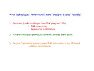 What Technological Advances will make “Designer Babies” Possible?
1. Genomics (understanding of how DNA “programs” life).
- DNA sequencing
- Epigenomic modification
2. In Vitro Fertilization (manipulate embryos outside of the body).
3. Genetic Engineering (engineer novel DNA information in any life form).
- artificial chromosomes
 