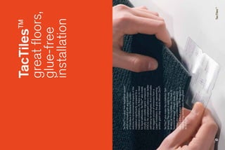 TacTiles™
                                                great floors,
                                                glue-free
                                                installation



TacTiles™ is a glue-free installation system
which is included with any purchase
of Fotosfera or Biosfera.The system
reduces the environmental impacts of the
installation significantly compared to a
traditional installation. As there is no need
for liquid adhesives, TacTiles™ also create
virtually zero volatile organic compounds
(VOCs). No unpleasant odours mean better
well-being for employees. And it eliminates
the biggest source of emissions from a
carpet installation, the glue, representing
another giant step towards Mission Zero®.

TacTiles™ also make the installation fast
and easy. The carpet is ready to use
as soon as it is installed, so it’s back to
‘business as usual’ straight away. The
system also provides added flexibility,
making it much easier to lift for repairs or
repositioning, saving costs throughout
its lifecycle.




                                                           TacTiles™
 