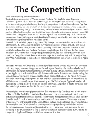 The Competition
From our secondary research we found:
The traditional competitors of Venmo include Android Pay, Apple Pay, and Popmoney.
Snapcash, Square Cash, and Facebook Messenger are among the non-traditional competitors
in the electronic payment landscape. The largest competitors, Android Pay and Apple Pay, face
limitations, as they are only available on their corresponding smartphones. While comparable
to Venmo, Popmoney charges the user money to make transactions and only works with a small
number of banks. Snapcash, a non-traditional competitor, allows the user to instantly make P2P
transactions through the Snapchat text feature. Square Cash promotes only debit card money
transactions through the app or email. Facebook Messenger launched its own money transfer
service allowing money transfer with debit cards.
Android Pay is a mobile payment app created by Google that stores credit card and debit card
information. The app allows for fast and easy payment in stores or in an app. The app is only
available on android smartphones, but is accepted by numerous companies in stores or in a
specific brand’s mobile app. Android Pay is not worldwide yet. The U.K. was the first country
outside of the United States to adopt this payment system, and was shortly followed by other
countries. Google has released one commercial to promote Android Pay with the slogan “Pay
Your Way.” Google’s app is free and does not charge transaction fees, which is identical to Apple
Pay.
Similar to Android Pay, Apple Pay is a mobile payment system created by Apple that creates an
easier way to pay in stores, in apps, or on the web. Apple Pay stores the credit and debit card
information but never shares the information when making a transaction for a more secure way
to pay. Apple Pay is only available on iOS devices and is available in ten countries including the
United States, with more to be added in the future. Brands that support the Apple Pay feature
have been advertising their support in their own ads. Digital advertising of the app resulted in
a 26% increase in overall transactions according to USA Technologies. Apple released an ad
highlighting the app in the “If it’s not an iPhone” campaign. Apple Pay is free to download and
does not charge transaction fees for the merchants or users.
Popmoney is a peer-to-peer payment service that was created by CashEdge and is now owned
by Fiserv. Unlike Apple Pay or Android Pay, Popmoney charges transaction fees and is not
instantaneous as transactions can take one to three days. Money transactions are taken directly
from the sender’s bank account and sent to the receiver’s bank account. The service provided
by Popmoney is only available in the United States and can be downloaded on any smartphone.
Popmoney has run TV ads as well as running an ad campaign during the holidays, where
the company donated to a nonprofit organization every time money was sent using the app
according to Fiserv. Popmoney is free to download but each transaction costs $0.95, unlike the
competition Apple and Google, which have no transaction fees.
9
 