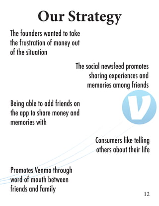 Our Strategy
12
The founders wanted to take
the frustration of money out
of the situation
The social newsfeed promotes
sharing experiences and
memories among friends
Being able to add friends on
the app to share money and
memories with
Consumers like telling
others about their life
Promotes Venmo through
word of mouth between
friends and family
 