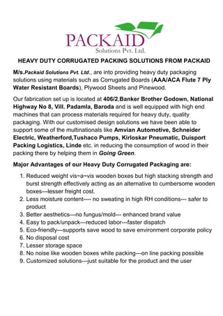 HEAVY DUTY CORRUGATED PACKING SOLUTIONS FROM PACKAID
M/s.Packaid Solutions Pvt. Ltd., are into providing heavy duty packaging
solutions using materials such as Corrugated Boards (AAA/ACA Flute 7 Ply
Water Resistant Boards), Plywood Sheets and Pinewood.
Our fabrication set up is located at 406/2,Banker Brother Godown, National
Highway No 8, Vill. Padamla, Baroda and is well equipped with high end
machines that can process materials required for heavy duty, quality
packaging. With our customised design solutions we have been able to
support some of the multinationals like Amvian Automotive, Schneider
Electric, Weatherford,Tushaco Pumps, Kirloskar Pneumatic, Duisport
Packing Logistics, Linde etc. in reducing the consumption of wood in their
packing there by helping them in Going Green.
Major Advantages of our Heavy Duty Corrugated Packaging are:
1. Reduced weight vis~a~vis wooden boxes but high stacking strength and
burst strength effectively acting as an alternative to cumbersome wooden
boxes—lesser freight cost.
2. Less moisture content---- no sweating in high RH conditions--- safer to
product
3. Better aesthetics—no fungus/mold--- enhanced brand value
4. Easy to pack/unpack---reduced labor---faster dispatch
5. Eco-friendly---supports save wood to save environment corporate policy
6. No disposal cost
7. Lesser storage space
8. No noise like wooden boxes while packing---on line packing possible
9. Customized solutions---just suitable for the product and the user
 