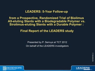 LEADERS: 5-Year Follow-up
from a Prospective, Randomized Trial of Biolimus
A9-eluting Stents with a Biodegradable Polymer vs.
Sirolimus-eluting Stents with a Durable Polymer :
Final Report of the LEADERS study
Presented by P. Serruys at TCT 2012
On behalf of the LEADERS investigators
11139-000-EN
 