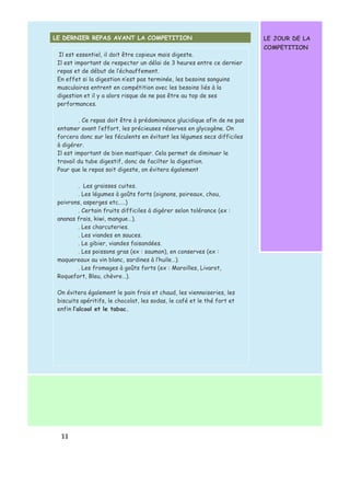 LE DERNIER REPAS AVANT LA COMPETITION 
1 1 
LE JOUR DE LA 
COMPETITION 
Il est essentiel, il doit être copieux mais digeste. 
Il est important de respecter un délai de 3 heures entre ce dernier 
repas et de début de l’échauffement. 
En effet si la digestion n’est pas terminée, les besoins sanguins 
musculaires entrent en compétition avec les besoins liés à la 
digestion et il y a alors risque de ne pas être au top de ses 
performances. 
. Ce repas doit être à prédominance glucidique afin de ne pas 
entamer avant l’effort, les précieuses réserves en glycogène. On 
forcera donc sur les féculents en évitant les légumes secs difficiles 
à digérer. 
Il est important de bien mastiquer. Cela permet de diminuer le 
travail du tube digestif, donc de facilter la digestion. 
Pour que le repas soit digeste, on évitera également 
. Les graisses cuites. 
. Les légumes à goûts forts (oignons, poireaux, chou, 
poivrons, asperges etc.….) 
. Certain fruits difficiles à digérer selon tolérance (ex : 
ananas frais, kiwi, mangue…). 
. Les charcuteries. 
. Les viandes en sauces. 
. Le gibier, viandes faisandées. 
. Les poissons gras (ex : saumon), en conserves (ex : 
maquereaux au vin blanc, sardines à l’huile…). 
. Les fromages à goûts forts (ex : Maroilles, Livarot, 
Roquefort, Bleu, chèvre…). 
On évitera également le pain frais et chaud, les viennoiseries, les 
biscuits apéritifs, le chocolat, les sodas, le café et le thé fort et 
enfin l’alcool et le tabac. 
 