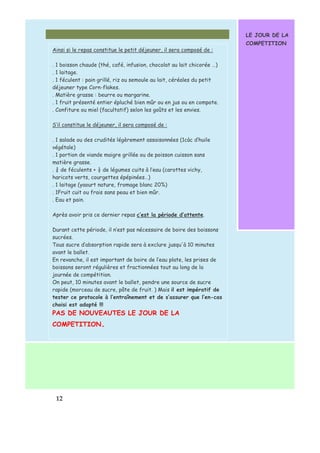 Ainsi si le repas constitue le petit déjeuner, il sera composé de : 
. 1 boisson chaude (thé, café, infusion, chocolat au lait chicorée …) 
. 1 laitage. 
. 1 féculent : pain grillé, riz ou semoule au lait, céréales du petit 
déjeuner type Corn-flakes. 
. Matière grasse : beurre ou margarine. 
. 1 fruit présenté entier épluché bien mûr ou en jus ou en compote. 
. Confiture ou miel (facultatif) selon les goûts et les envies. 
S’il constitue le déjeuner, il sera composé de : 
. 1 salade ou des crudités légèrement assaisonnées (1càc d’huile 
végétale) 
. 1 portion de viande maigre grillée ou de poisson cuisson sans 
matière grasse. 
. ¾ de féculents + ¼ de légumes cuits à l’eau (carottes vichy, 
haricots verts, courgettes épépinées…) 
. 1 laitage (yaourt nature, fromage blanc 20%) 
. 1Fruit cuit ou frais sans peau et bien mûr. 
. Eau et pain. 
Après avoir pris ce dernier repas c’est la période d’attente. 
Durant cette période, il n’est pas nécessaire de boire des boissons 
sucrées. 
Tous sucre d’absorption rapide sera à exclure jusqu'à 10 minutes 
avant le ballet. 
En revanche, il est important de boire de l’eau plate, les prises de 
boissons seront régulières et fractionnées tout au long de la 
journée de compétition. 
On peut, 10 minutes avant le ballet, pendre une source de sucre 
rapide (morceau de sucre, pâte de fruit. ) Mais il est impératif de 
tester ce protocole à l’entraînement et de s’assurer que l’en-cas 
choisi est adapté !!! 
PAS DE NOUVEAUTES LE JOUR DE LA 
COMPETITION. 
1 2 
LE JOUR DE LA 
COMPETITION 
 