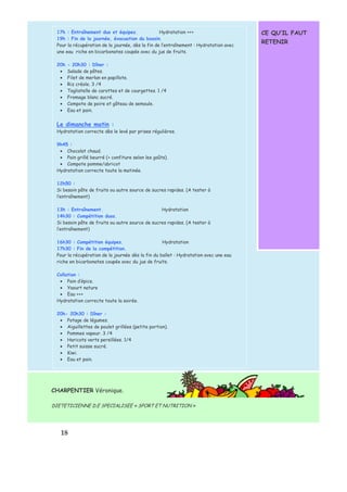 1 8 
CE QU’IL FAUT 
RETENIR 
17h : Entraînement duo et équipes. Hydratation +++ 
19h : Fin de la journée, évacuation du bassin. 
Pour la récupération de la journée, dès la fin de l’entraînement : Hydratation avec 
une eau riche en bicarbonates coupée avec du jus de fruits. 
20h - 20h30 : Dîner : 
·  Salade de pâtes. 
·  Filet de merlan en papillote. 
·  Riz créole. 3 /4 
·  Tagliatelle de carottes et de courgettes. 1 /4 
·  Fromage blanc sucré. 
·  Compote de poire et gâteau de semoule. 
·  Eau et pain. 
Le dimanche matin : 
Hydratation correcte dès le levé par prises régulières. 
9h45 : 
·  Chocolat chaud. 
·  Pain grillé beurré (+ confiture selon les goûts). 
·  Compote pomme/abricot 
Hydratation correcte toute la matinée. 
12h50 : 
Si besoin pâte de fruits ou autre source de sucres rapides. (A tester à 
l’entraînement) 
13h : Entraînement. Hydratation 
14h30 : Compétition duos. 
Si besoin pâte de fruits ou autre source de sucres rapides. (A tester à 
l’entraînement) 
16h30 : Compétition équipes. Hydratation 
17h30 : Fin de la compétition. 
Pour la récupération de la journée dès la fin du ballet : Hydratation avec une eau 
riche en bicarbonates coupée avec du jus de fruits. 
Collation : 
·  Pain d’épice. 
·  Yaourt nature 
·  Eau +++ 
Hydratation correcte toute la soirée. 
20h- 20h30 : Dîner : 
·  Potage de légumes. 
·  Aiguillettes de poulet grillées (petite portion). 
·  Pommes vapeur. 3 /4 
·  Haricots verts persillées. 1/4 
·  Petit suisse sucré. 
·  Kiwi. 
·  Eau et pain. 
CHARPENTIER Véronique. 
DIETETICIENNE D.E SPECIALISEE « SPORT ET NUTRITION » 
 