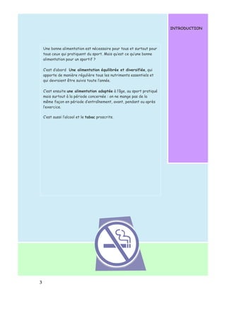 3 
INTRODUCTION 
Une bonne alimentation est nécessaire pour tous et surtout pour 
tous ceux qui pratiquent du sport. Mais qu’est ce qu’une bonne 
alimentation pour un sportif ? 
C’est d’abord Une alimentation équilibrée et diversifiée, qui 
apporte de manière régulière tous les nutriments essentiels et 
qui devraient être suivis toute l’année. 
C’est ensuite une alimentation adaptée à l’âge, au sport pratiqué 
mais surtout à la période concernée : on ne mange pas de la 
même façon en période d’entraînement, avant, pendant ou après 
l’exercice. 
C’est aussi l’alcool et le tabac proscrits. 
 