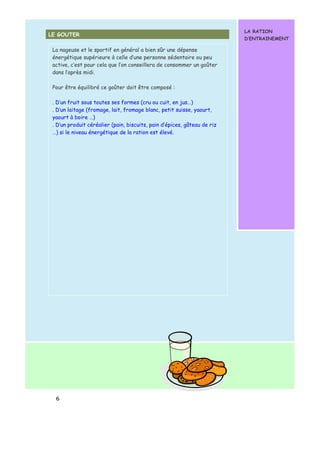 LE GOUTER 
6 
LA RATION 
D’ENTRAINEMENT 
La nageuse et le sportif en général a bien sûr une dépense 
énergétique supérieure à celle d’une personne sédentaire ou peu 
active, c’est pour cela que l’on conseillera de consommer un goûter 
dans l’après midi. 
Pour être équilibré ce goûter doit être composé : 
. D’un fruit sous toutes ses formes (cru ou cuit, en jus…) 
. D’un laitage (fromage, lait, fromage blanc, petit suisse, yaourt, 
yaourt à boire …) 
. D’un produit céréalier (pain, biscuits, pain d’épices, gâteau de riz 
…) si le niveau énergétique de la ration est élevé. 
 