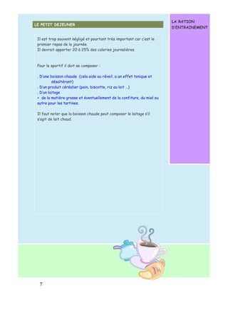 Il est trop souvent négligé et pourtant très important car c’est le 
premier repas de la journée. 
Il devrait apporter 20 à 25% des calories journalières. 
Pour le sportif il doit se composer : 
. D’une boisson chaude (cela aide au réveil, a un effet tonique et 
7 
désaltérant) 
. D’un produit céréalier (pain, biscotte, riz au lait …) 
. D’un laitage 
+ de la matière grasse et éventuellement de la confiture, du miel ou 
autre pour les tartines. 
Il faut noter que la boisson chaude peut composer le laitage s’il 
s’agit de lait chaud. 
LA RATION 
D’ENTRAINEMENT 
LE PETIT DEJEUNER 
 