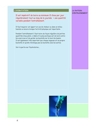 Il est impératif de boire au minimum 2l d’eau par jour 
régulièrement tout au long de la journée + une quantité 
variable pendant l’entraînement. 
Il faut majorer cet apport en cas de chaleur ou dans un milieu 
humide ou encore lorsque l’activité physique est importante. 
Pendant l’entraînement il faut boire de façon régulière de petites 
quantités d’eau plate. L’idéal et le plus pratique est de boire entre 
les exercices et de garder sa bouteille sur le bord du bassin. 
Il est également très important que chaque nageuse ait sa propre 
bouteille et qu’elle n’échange pas sa bouteille aves les autres. 
Voir la partie sur l’hydratation... 
8 
LA RATION 
D’ENTRAINEMENT 
L’HYDRATATION 
 