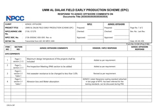 UMM AL DALAK FIELD EARLY PRODUCTION SCHEME (EPC)
RESPONSE TO ADNOC OFFSHORE COMMENTS ON
Documents Title (XXXXXXXXXXXXXXXXX)
CLIENT : ADNOC-OFFSHORE NPCC ADNOC-OFFSHORE
PROJECT TITLE : UMM AL DALAK FIELD EARLY PRODUCTION SCHEME (EPC) Prepared: Prepared: Page No. 1 of 2
NPCC/ADNOC JOB
No. :
2136 / E1279 Checked: Checked: Rev. No. Last Rev.
NPCC DOC. No. : 2136-XXXXAC-XXX-XXX- Rev. xx Approved: Approved:
AO Ref. No. : Transmittal from AO: XX-NPCC-XXX Date: XX-XX-20X
Form No. E-030 (Proj.2136)
CRS for WP
ITEM
NO.
SECTION
NO.
ADNOC-OFFSHORE COMMENTS VENDOR / NPCC RESPONSE
ADNOC-OFFSHORE
RESPONSE
SITE COMMENTS
1
Page 3 –
section 2.1.5
Maximum design temperature of the projects shall be
included
Added as per requirement
2 Page 3 –
section 2.1.1
Pre-Inspection Meeting (PIM) section to be added Added as per requirement
3
Page 4 –
section 3.1
Table 1
Hot seawater resistance to be changed to less than 3.0% Revised as per requirement
4
Page 4 –
section 3.1
Table 1
Abrasion loss and Water absorption
ADNOC’s latest Neoprene coating standard (attached
in last page of MTP) has been referred for the
testing standards. can be discussed during PIM.
Noted & closed
 
