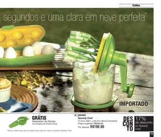19
Estilos
0 segundos e uma clara em neve perfeita*
DES
CON
TO
17%
no Speedy
Chef
de desconto
IMPORTADO
89364
Speedy Chef
14.4cm diâm. x 26.2cm altura (montado)
Preço sugerido: R$230,00
Por apenas: R$190,00
*Tempo médio para que um adulto faça clara em neve no produto Speedy Chef
2 |
GRÁTIS
Separador de Gemas
na compra do Porta Ovos
vitrine04_2014 2/11/14 1:48 PM Page 19
 