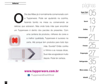 Dia das Mães já é normalmente comemorado com
a Tupperware. Pode ser ajudando na cozinha,
fazendo bonito na mesa ou conservando as
delícias que sobraram. Mas onde toda mãe quer encontrar
um Tupperware é dentro dos pacotes de presentes. Com
uma centena de produtos, milhares de cores e
a melhor qualidade, Tupperware é sucesso na
certa. Até porque tem produtos para todo tipo
mãe. Duvida? Então conﬁra
o Vitrine e as nossas dicas.
Sua mãe vai agradecer muito
depois. Pode ter certeza.
2
www.tupperware.com.br
Editorial
/TupperwareBrasilOficial
O
páginas
13
17
21
05
25
27
43
35
45
Servir
Estilos
Armazenagem
Freezer
Preparação
Micro-ondas
Refrigerador
Infantil
Super Chef
Lançamento
Vitrine_04-2014_30JAN2014.indd 2 2/11/14 11:44 AM
 