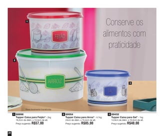 20
89554
Tupper Caixa para Arroz* - 4,1kg
24cm de diâm. x 15,4cm de alt.
Preço sugerido: R$85,00
89432
Tupper Caixa para Sal* - 1kg
14,9cm de diâm. x 10,5cm de alt.
Preço sugerido: R$40,00
88898
Tupper Caixa para Feijão* - 2kg
18,2cm de diâm. x 13,3cm de alt.
Preço sugerido: R$57,00
1
2
3
*Base levemente translúcida
Conserve os
alimentos com
praticidade
1 2 3
vitrine04_2014 2/11/14 1:48 PM Page 20
 
