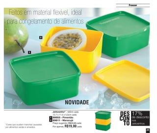 25
Freezer
Jeitosinho* - 500ml cada
12,7 x 11,5 x 5,5cm cada
89553 - Pimentão
89811 - Maracujá
Preço sugerido: R$23,00 cada
Por apenas: R$19,00 cada
*Cores que ocultam manchas causadas
por alimentos verdes e amarelos.
NOVIDADE
DES
CON
TO
17%
nos
Jeitosinhos
de desconto
1
2
1
2
Feitos em material flexível, ideal
para congelamento de alimentos
vitrine04_2014 2/11/14 1:49 PM Page 25
 