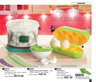 27
Preparação
86372
Prática - 2 Litros
Composta por: base, tampa e ralador
29,1 x 24,4 x 8,2cm
Preço sugerido: R$110,00
89994
Porta Ovos
Capacidade: 6 ovos
24 x 9,3 x 8,2cm
Preço sugerido: R$49,00
Por apenas: R$37,00
89500
Tupper Caixa para Farinha* - 1,8kg
18,2cm de diâm. x 13,3cm de alt.
Preço sugerido: R$57,00
Aprecie este
sabor brasileiro
o
GRÁTIS
Separador de Gemas
na compra do Porta Ovos
1 2 3
1
2
3
*Base levemente translúcida
vitrine04_2014 2/11/14 1:49 PM Page 27
 