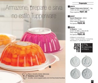 31
Preparação
88243
A Mágica - 1 Litro
24,8cm de diâm. x 10cm de alt.
Preço sugerido: R$90,00
Por apenas: R$65,00
A Mágica é composta por:
1 base, 1 tampa hermética, 4 tampinhas
decorativas e 1 bandeja para servir.
88970
Tupper Caixa para Açúcar* - 1kg
16,6cm de diâm. x 12,2cm de alt.
Preço sugerido: R$47,00
88997
Quick Dispenser - 600ml
10,9 x 7,3 x 19cm
Preço sugerido: R$40,00
Por apenas: R$30,00
Armazene, prepare e sirva
no estilo Tupperware
3
Veja a receita desta deliciosa
Gelatina com Frutas
no site: www.tupperware.com.br/reunioes/receitas
1
2
3
DES
CON
TO
27%
na Mágica
de desconto
vitrine04_2014 2/11/14 1:49 PM Page 31
 