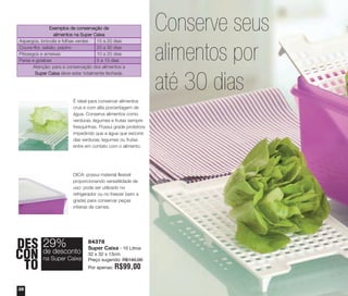 38
84378
Super Caixa - 10 Litros
32 x 32 x 13cm
Preço sugerido: R$140,00
Por apenas: R$99,00
DES
CON
TO
29%
na Super Caixa
de desconto
É ideal para conservar alimentos
crus e com alta porcentagem de
água. Conserva alimentos como
verduras, legumes e frutas sempre
fresquinhas. Possui grade protetora
impedindo que a água que escorre
das verduras, legumes ou frutas
entre em contato com o alimento.
DICA: possui material flexível
proporcionando versatilidade de
uso: pode ser utilizado no
refrigerador ou no freezer (sem a
grade) para conservar peças
inteiras de carnes.
Exemplos de conservação de
alimentos na Super Caixa
Aspargos, brócolis e folhas verdes 15 a 20 dias
Couve-flor, salsão, pepino 20 a 30 dias
Pêssegos e ameixas 10 a 20 dias
Peras e goiabas 5 a 15 dias
Atenção: para a conservação dos alimentos a
Super Caixa deve estar totalmente fechada.
Conserve seus
alimentos por
até 30 dias
vitrine04_2014 2/11/14 1:50 PM Page 38
 