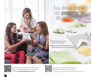 Aproxime seu smartphone do QR Code para
assistir ao vídeo da Experiência Tupperware
ou acesse www.tupperware.com.br
Aproxime seu smartphone do QR Code
para assistir ao vídeo do Super Chef
* Em alguns países também chamado de Mando Chef.
4
Seu dia vai ganhar
um presente de
alta performance.
Diferentes tipos de cortes
(legumes e tubérculos).
Base emborrachada e protetor de
dedos proporcionam manuseio seguro.
Vitrine_04-2014_30JAN2014.indd 4 2/11/14 11:44 AM
 