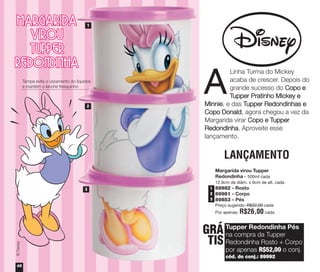 Margarida virou Tupper
Redondinha – 500ml cada
12,9cm de diâm. x 9cm de alt. cada
89982 - Rosto
89981 - Corpo
89853 - Pés
Preço sugerido: R$32,00 cada
Por apenas: R$26,00 cada
©Disney
©Disney
1
2
3
Linha Turma do Mickey
acaba de crescer. Depois do
grande sucesso do Copo e
Tupper Pratinho Mickey e
Minnie, e das Tupper Redondinhas e
Copo Donald, agora chegou a vez da
Margarida virar Copo e Tupper
Redondinha. Aproveite esse
lançamento.
A
Tupper Redondinha Pés
na compra da Tupper
Redondinha Rosto + Corpo
por apenas R$52,00 o conj.
cód. do conj.: 89992
GRÁ
TIS
LANÇAMENTO
48
Tampa evita o vazamento do líquidos
e mantém o lanche fresquinho
1
2
3
vitrine04_2014 2/11/14 1:51 PM Page 48
 