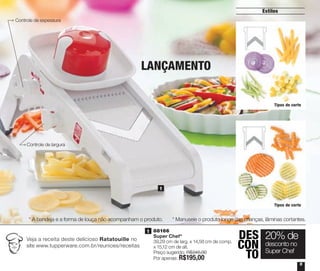 Veja a receita deste delicioso Ratatouille no
site www.tupperware.com.br/reunioes/receitas
1 | 88166
Super Chef*
39,29 cm de larg. x 14,58 cm de comp.
x 15,12 cm de alt.
Preço sugerido: R$245,00
Por apenas: R$195,00
1
1
Estilos
555
Tipos de corte
Tipos de corte
Controle de espessura
LANÇAMENTO
DES
CON
TO
20% de
desconto no
Super Chef
* Manuseie o produto longe das crianças, lâminas cortantes.* A bandeja e a forma de louça não acompanham o produto.
Controle de largura
Vitrine_04-2014_30JAN2014.indd 5 2/11/14 11:44 AM
 