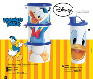 Donald virou Tupper Redondinha – 500ml cada
12,9cm de diâm. x 9cm de alt. cada
89954 - Rosto
89953 - Corpo
89851 - Pés
Preço sugerido: R$32,00 cada
1
2
3
4
89850
Donald virou Copo – 470ml
7,8cm de diâm. x 19,4cm de alt.
Preço sugerido: R$36,00
50
©Disney
Tampa com bico facilita
a abertura e consumo
1
2
3
4
vitrine04_2014 2/11/14 1:51 PM Page 50
 