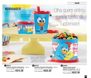 NOVIDADES
53
Infantil
89914
Potinho Galinha Pintadinha - 140 ml
8,3 cm de diâm. x 5,3 cm de alt.
Preço sugerido: R$15,00
89912
Copinho Galinha Pintadinha - 200 ml
7,8 cm de diâm. x 12,7 cm de alt.
Preço sugerido: R$35,00
89980
Tupper Redondinha
Galinha Pintadinha - 500 ml
12,9 cm de diâm. x 9 cm de alt.
Preço sugerido: R$32,00
Olha quem entrou
para a turma da
Tupperware1
2
3
Tampa que evita
vazamentos
Ideal para crianças
entre 2 e 5 anos
Potinho e Tupper Redondinha
têm tampas que protegem e
conservam os alimentos,
além de evitar vazamentos.
1 2 3
vitrine04_2014 2/11/14 1:51 PM Page 53
 
