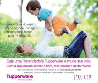 Faça seu sonho se tornar realidade. Acesse o site www.tupperware.com.br
e descubra como se tornar uma Revendedora Tupperware.
Sendo dona do meu
próprio negócio, consigo
dedicar mais tempo
para minha família
Seja uma Revendedora Tupperware e mude sua vida.
Com a Tupperware sonhar é bom, mas realizar é muito melhor.
vitrine04_2014 2/11/14 1:52 PM Page 62
 