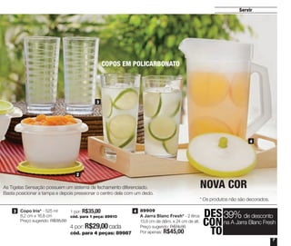 4 por: R$29,00cada
cód. para 4 peças: 89987
1
2
DES
CON
TO
39% de desconto
na A Jarra Blanc Fresh
7
4 | 89909
A Jarra Blanc Fresh* - 2 litros
13,8 cm de diâm. x 24 cm de alt.
Preço sugerido: R$74,00
Por apenas: R$45,00
4
3
Servir
3 | Copo Iris* - 525 ml
8,2 cm x 16,8 cm
Preço sugerido: R$35,00
1 por: R$35,00
cód. para 1 peça: 89910
As Tigelas Sensação possuem um sistema de fechamento diferenciado.
Basta posicionar a tampa e depois pressionar o centro dela com um dedo.
* Os produtos não são decorados.
COPOS EM POLICARBONATO
3 4
NOVA COR
Vitrine_04-2014_30JAN2014.indd 7 2/11/14 11:44 AM
 